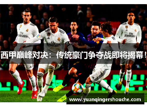 西甲巅峰对决：传统豪门争夺战即将揭幕！