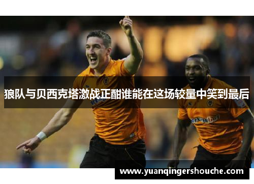 狼队与贝西克塔激战正酣谁能在这场较量中笑到最后