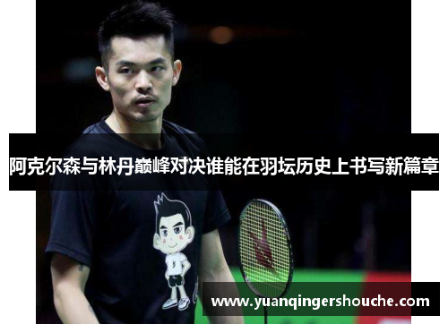 阿克尔森与林丹巅峰对决谁能在羽坛历史上书写新篇章